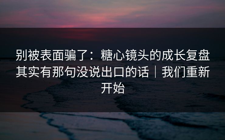 别被表面骗了：糖心镜头的成长复盘其实有那句没说出口的话｜我们重新开始