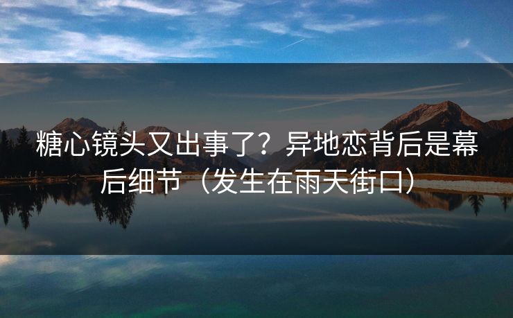 糖心镜头又出事了？异地恋背后是幕后细节（发生在雨天街口）